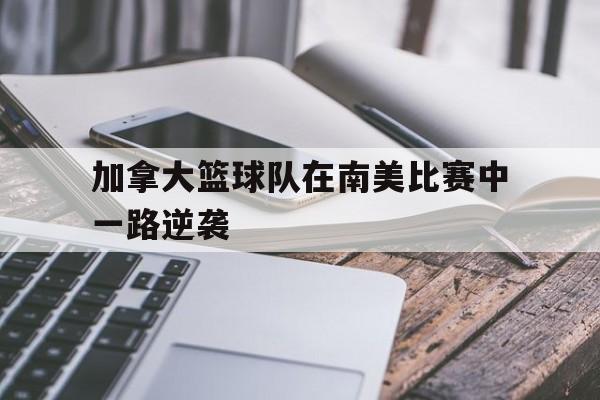 加拿大篮球队在南美比赛中一路逆袭