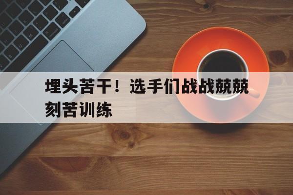 包含埋头苦干！选手们战战兢兢刻苦训练的词条