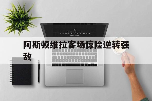 阿斯顿维拉客场惊险逆转强敌的简单介绍
