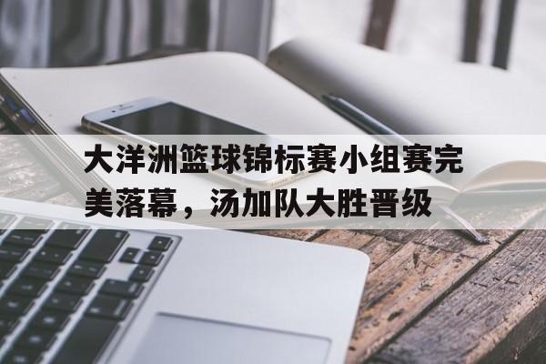 大洋洲篮球锦标赛小组赛完美落幕，汤加队大胜晋级的简单介绍