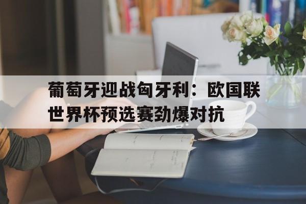 关于葡萄牙迎战匈牙利：欧国联世界杯预选赛劲爆对抗的信息
