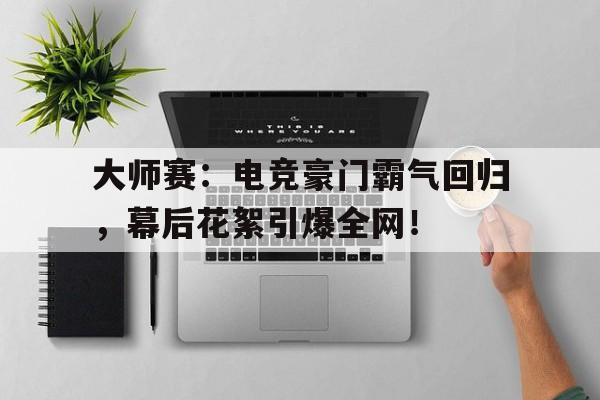 大师赛：电竞豪门霸气回归，幕后花絮引爆全网！