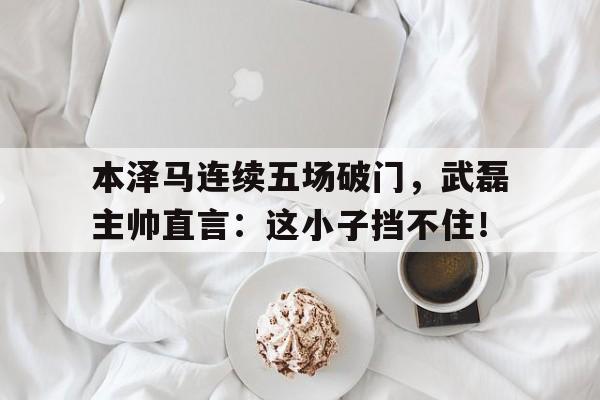 本泽马连续五场破门，武磊主帅直言：这小子挡不住！