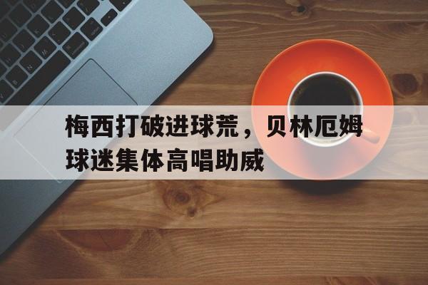 梅西打破进球荒，贝林厄姆球迷集体高唱助威贝林厄姆个人简历