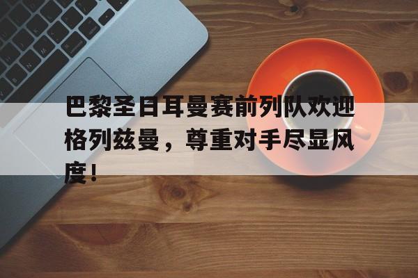 巴黎圣日耳曼赛前列队欢迎格列兹曼，尊重对手尽显风度！巴黎圣日耳曼队前锋