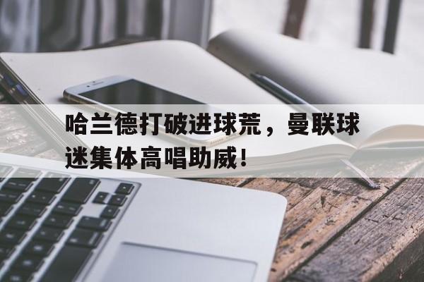 哈兰德打破进球荒，曼联球迷集体高唱助威！曼联女球迷版